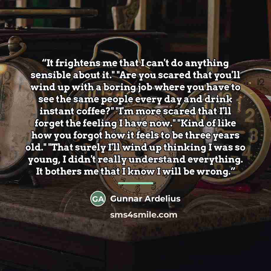 “It frightens me that I can't do anything sensible about it." "Are you scared that you'll wind up with a boring job where you have to see the same people every day and drink instant coffee?" "I'm more scared that I'll forget the feeling I have now." "Kind of like how you forgot how it feels to be…” quote by Gunnar Ardelius