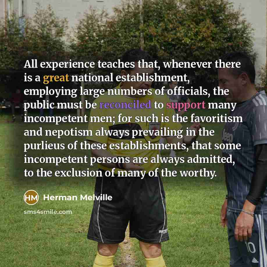 “All experience teaches that, whenever there is a great national establishment, employing large numbers of officials, the public must be reconciled to support many incompetent men; for such is the favoritism and nepotism always prevailing in the purlieus of these establishments, that some…” quote by Herman Melville