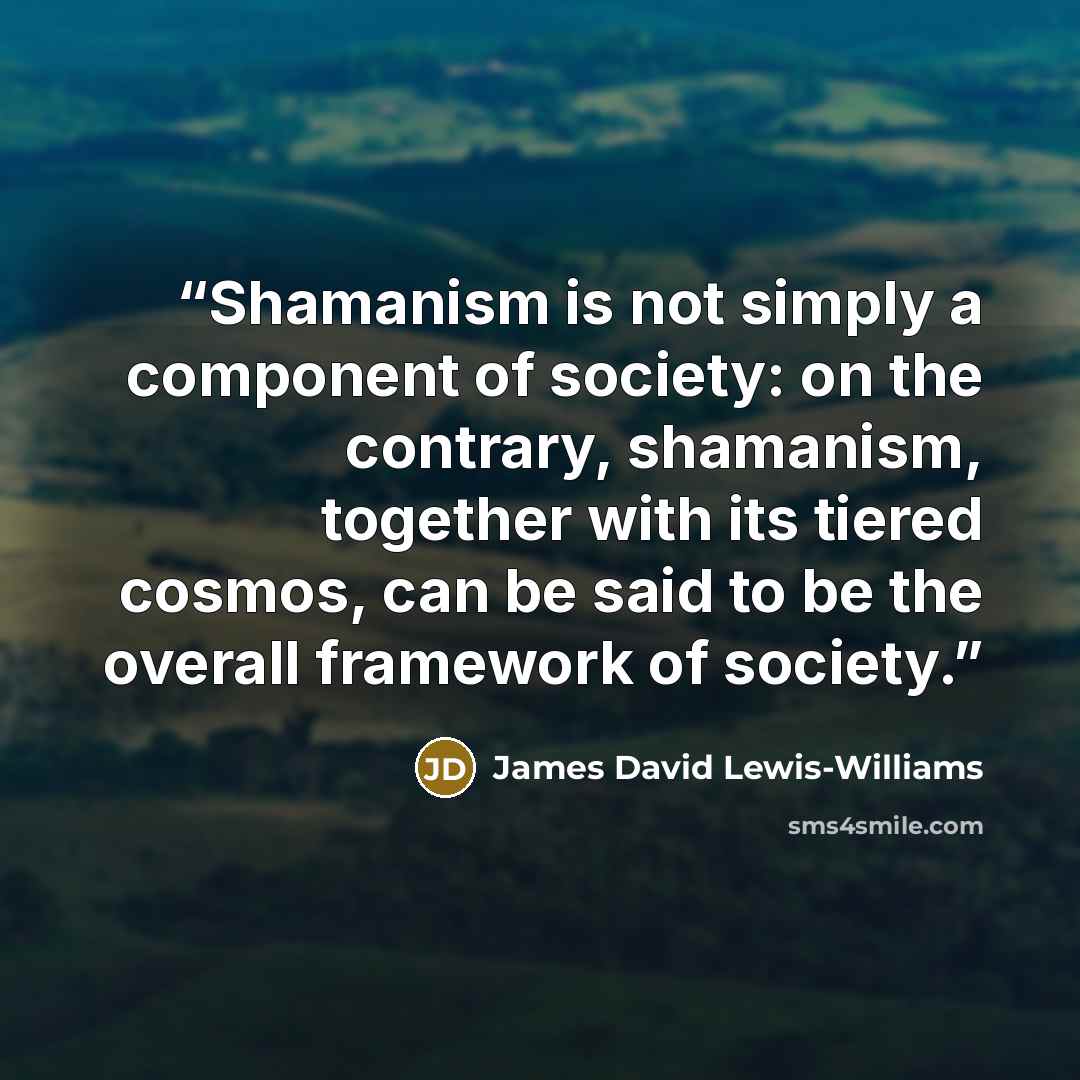 “Shamanism is not simply a component of society: on the contrary, shamanism, together with its tiered cosmos, can be said to be the overall framework of society.” quote by James David Lewis-Williams