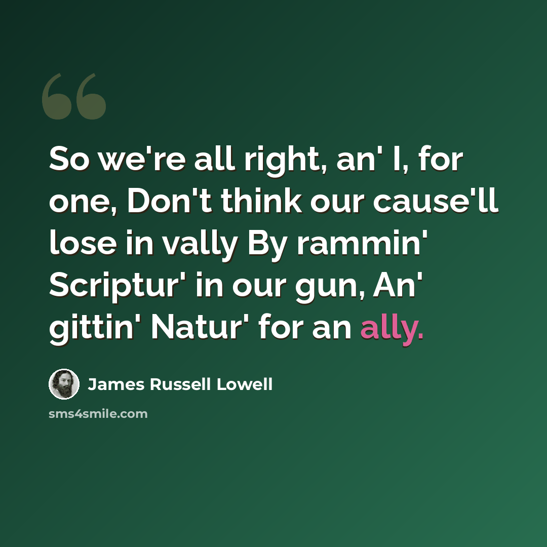 “So we're all right, an' I, for one, Don't think our cause'll lose in vally By rammin' Scriptur' in our gun, An' gittin' Natur' for an ally.” quote by James Russell Lowell