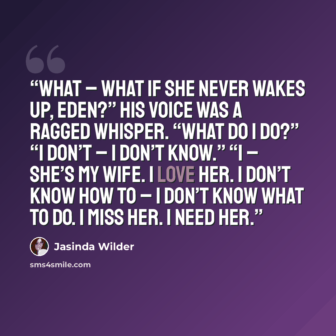 “What – what if she never wakes up, Eden?” His voice was a ragged whisper. “What do I do?” “I don’t – I don’t know.” “I – she’s my wife. I love her. I don’t know how to – I don’t know what to do. I miss her. I need her.” quote by Jasinda Wilder