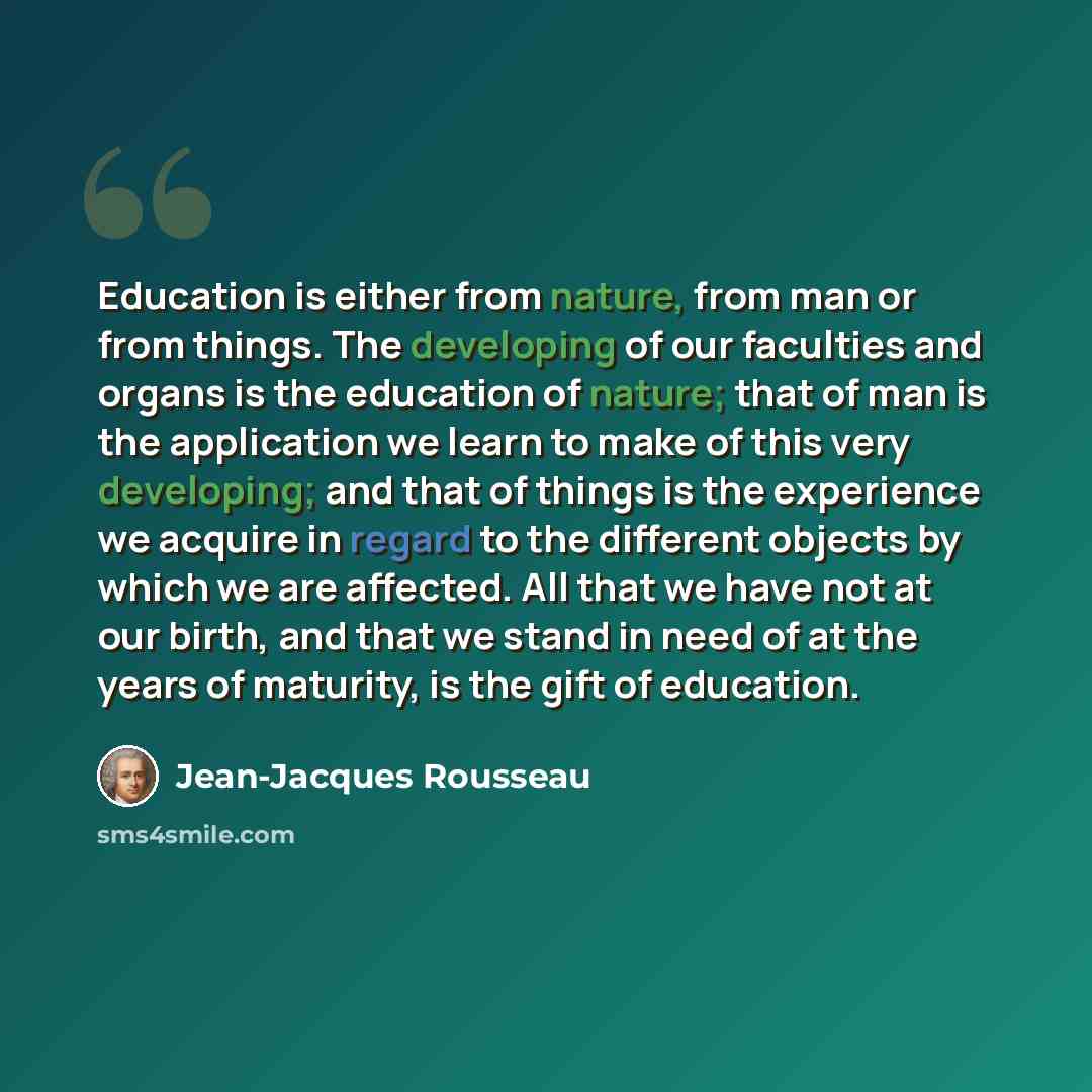 “Education is either from nature, from man or from things. The developing of our faculties and organs is the education of nature; that of man is the application we learn to make of this very developing; and that of things is the experience we acquire in regard to the different objects by which we…” quote by Jean-Jacques Rousseau