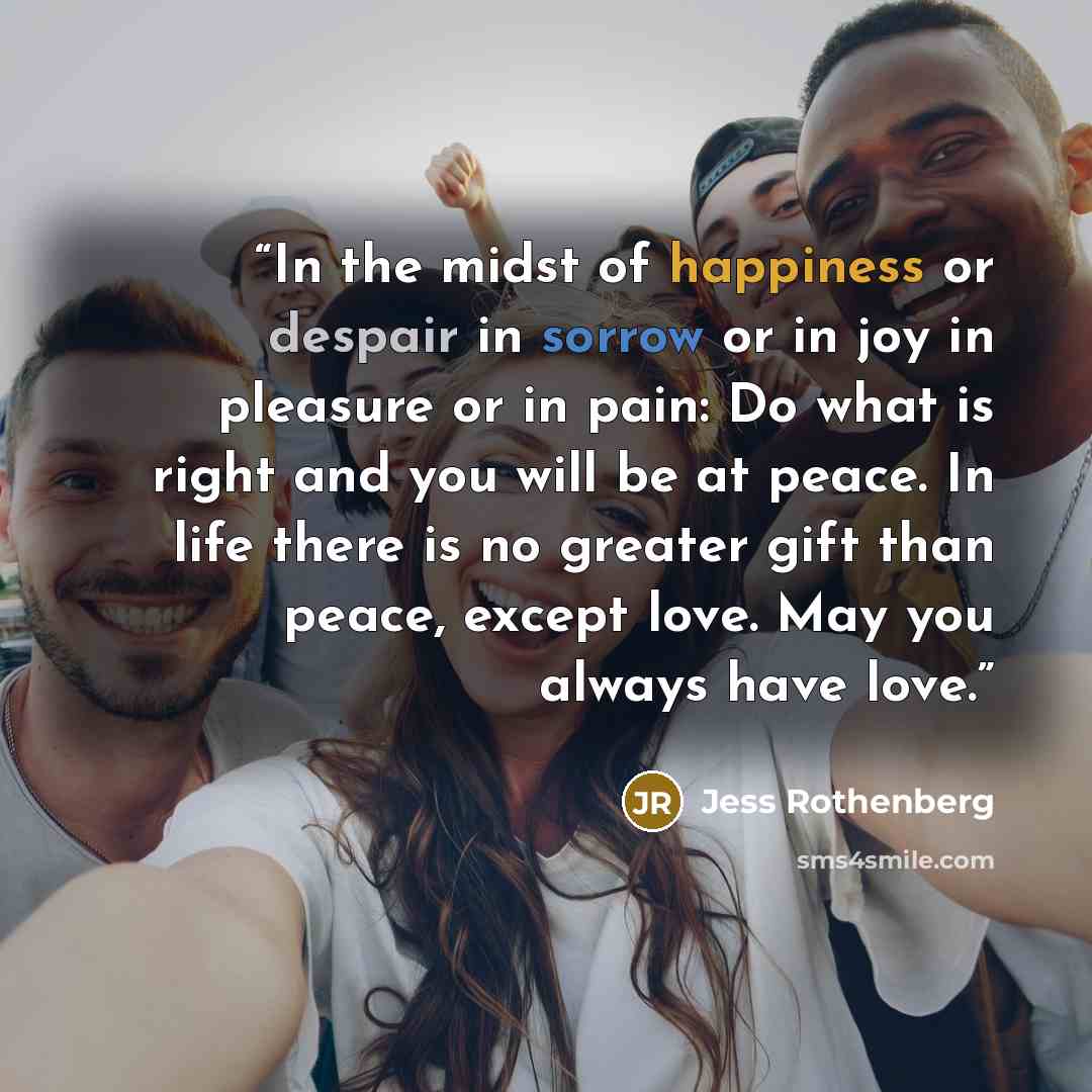 “In the midst of happiness or despair in sorrow or in joy in pleasure or in pain: Do what is right and you will be at peace. In life there is no greater gift than peace, except love. May you always have love.” quote by Jess Rothenberg