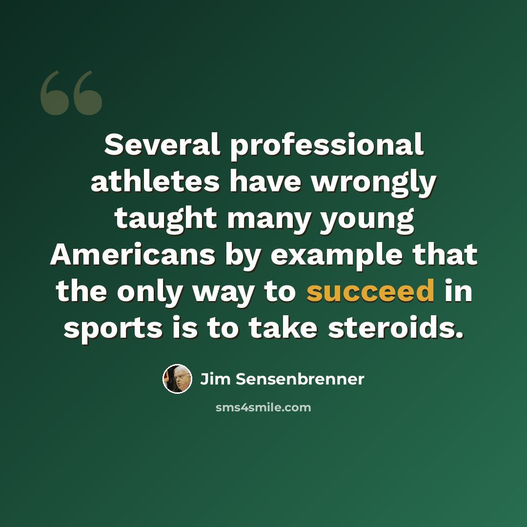 “Several professional athletes have wrongly taught many young Americans by example that the only way to succeed in sports is to take steroids.” quote by Jim Sensenbrenner