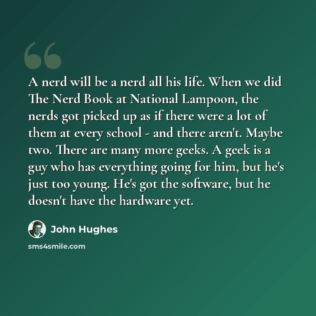 “A nerd will be a nerd all his life. When we did The Nerd Book at National Lampoon, the nerds got picked up as if there were a lot of them at every school - and there aren't. Maybe two. There are many more geeks. A geek is a guy who has everything going for him, but he's just too young. He's got…” quote by John Hughes