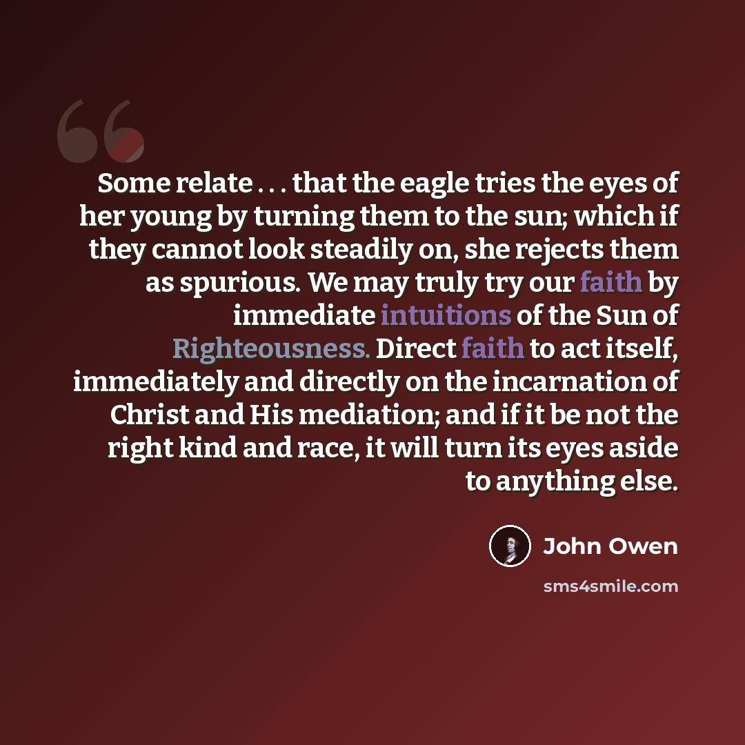 “Some relate . . . that the eagle tries the eyes of her young by turning them to the sun; which if they cannot look steadily on, she rejects them as spurious. We may truly try our faith by immediate intuitions of the Sun of Righteousness. Direct faith to act itself, immediately and directly on the…” quote by John Owen