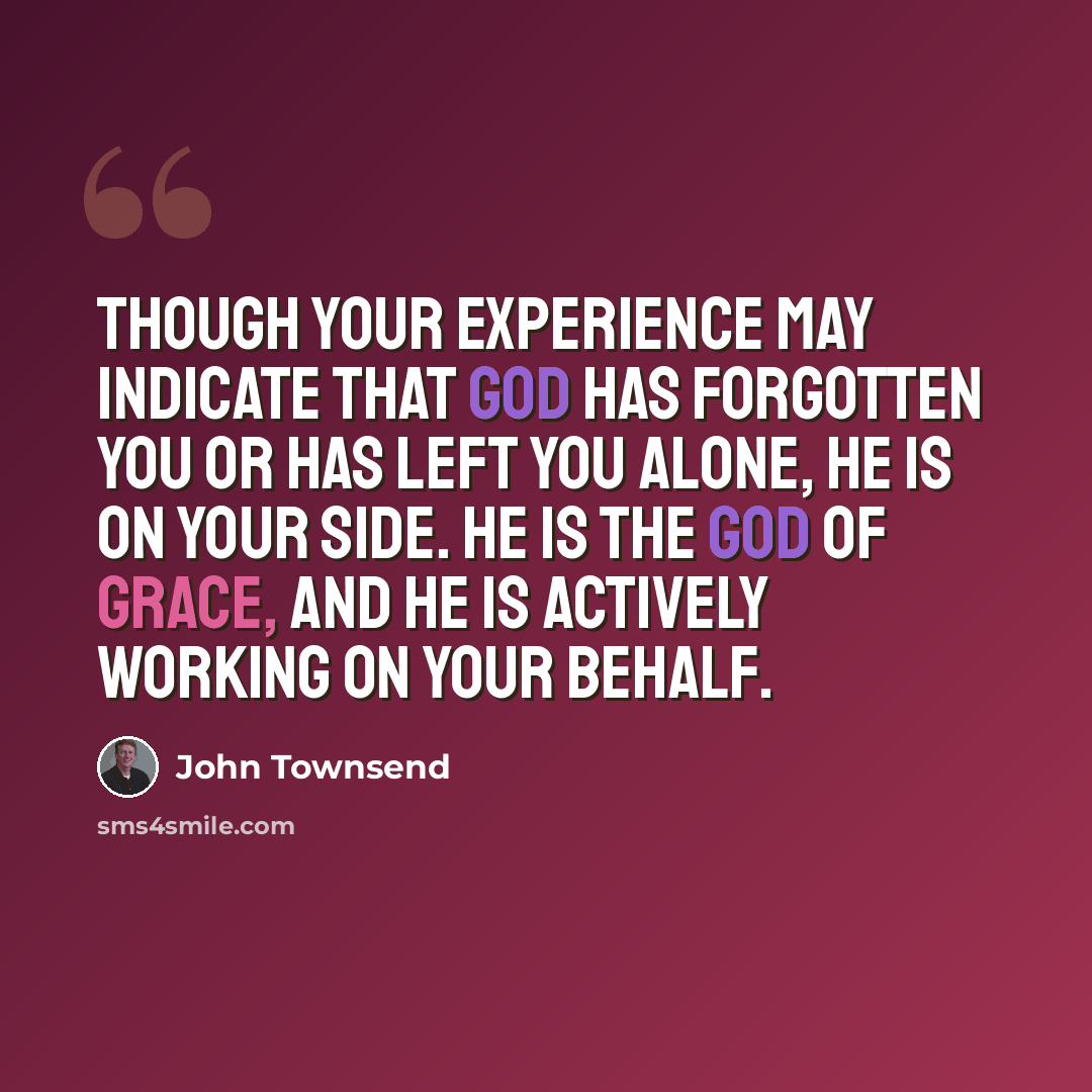 “Though your experience may indicate that God has forgotten you or has left you alone, He is on your side. He is the God of grace, and He is actively working on your behalf.” quote by John Townsend