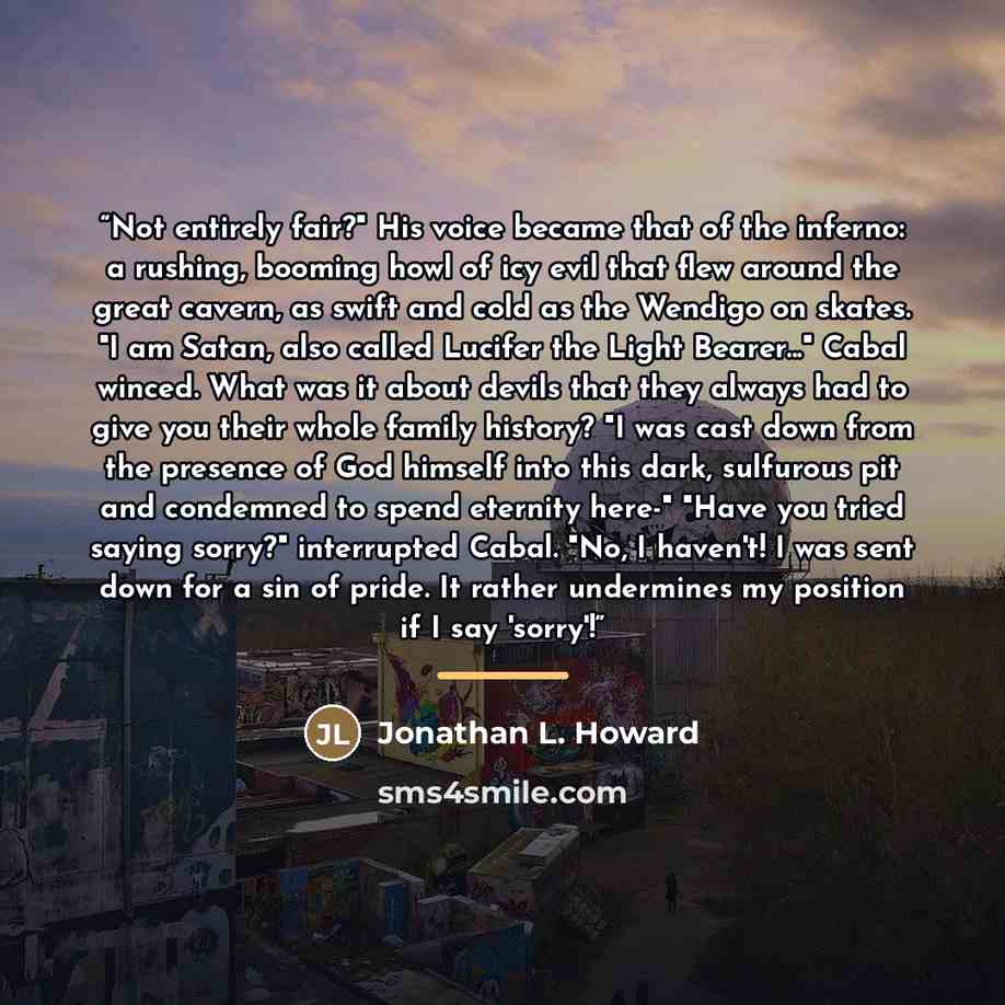 “Not entirely fair?" His voice became that of the inferno: a rushing, booming howl of icy evil that flew around the great cavern, as swift and cold as the Wendigo on skates. "I am Satan, also called Lucifer the Light Bearer..." Cabal winced. What was it about devils that they always had to give you…” quote by Jonathan L. Howard