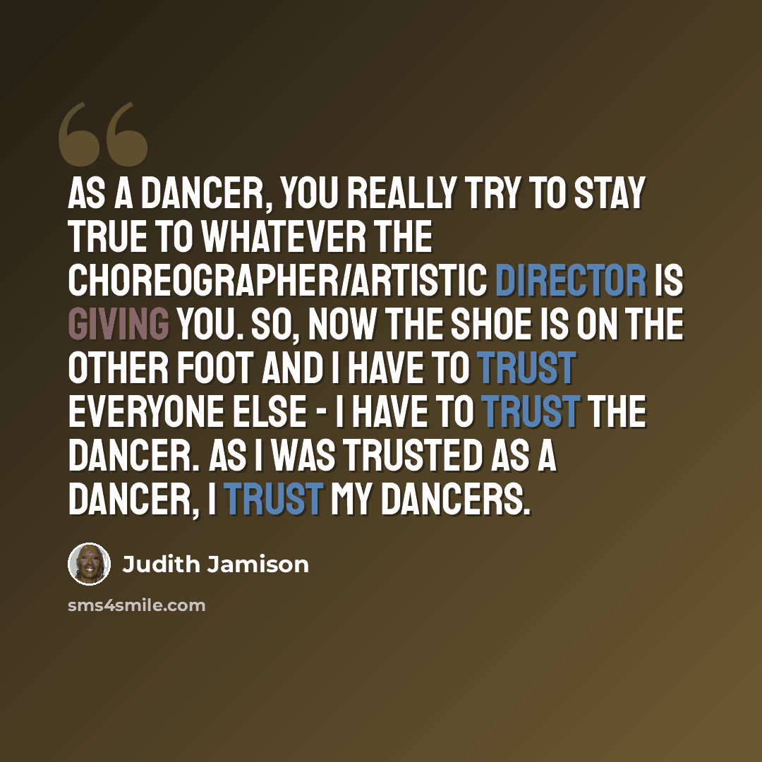 “As a dancer, you really try to stay true to whatever the choreographer/artistic director is giving you. So, now the shoe is on the other foot and I have to trust everyone else - I have to trust the dancer. As I was trusted as a dancer, I trust my dancers.” quote by Judith Jamison