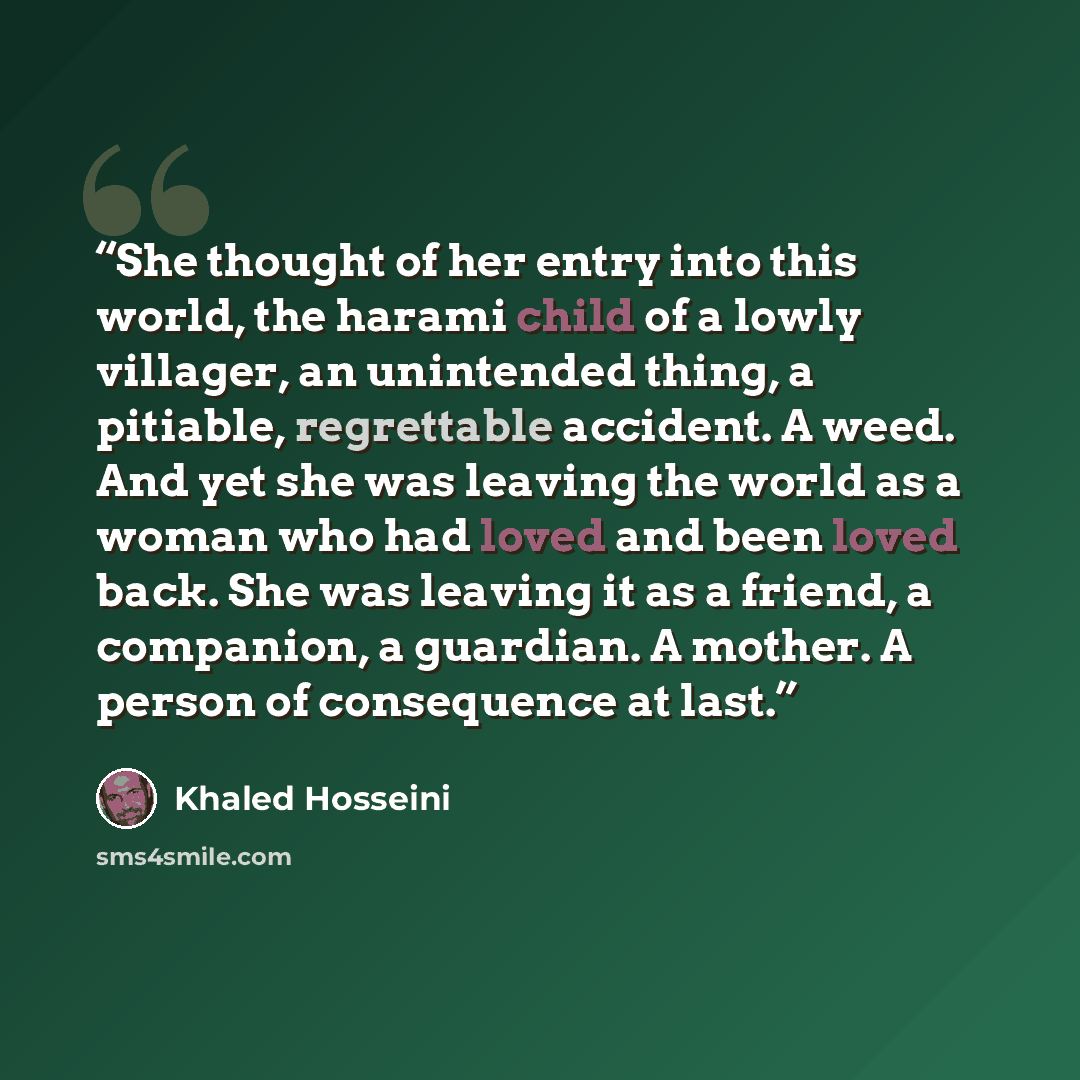 “She thought of her entry into this world, the harami child of a lowly villager, an unintended thing, a pitiable, regrettable accident. A weed. And yet she was leaving the world as a woman who had loved and been loved back. She was leaving it as a friend, a companion, a guardian. A mother. A person…” quote by Khaled Hosseini