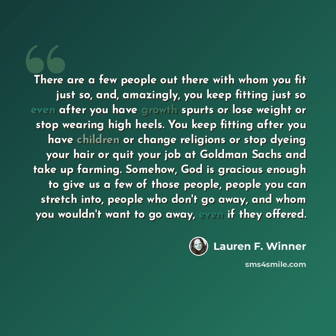 “There are a few people out there with whom you fit just so, and, amazingly, you keep fitting just so even after you have growth spurts or lose weight or stop wearing high heels. You keep fitting after you have children or change religions or stop dyeing your hair or quit your job at Goldman Sachs…” quote by Lauren F. Winner