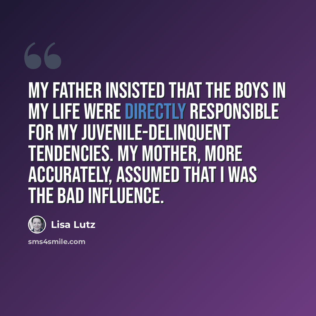 “My father insisted that the boys in my life were directly responsible for my juvenile-delinquent tendencies. My mother, more accurately, assumed that I was the bad influence.” quote by Lisa Lutz