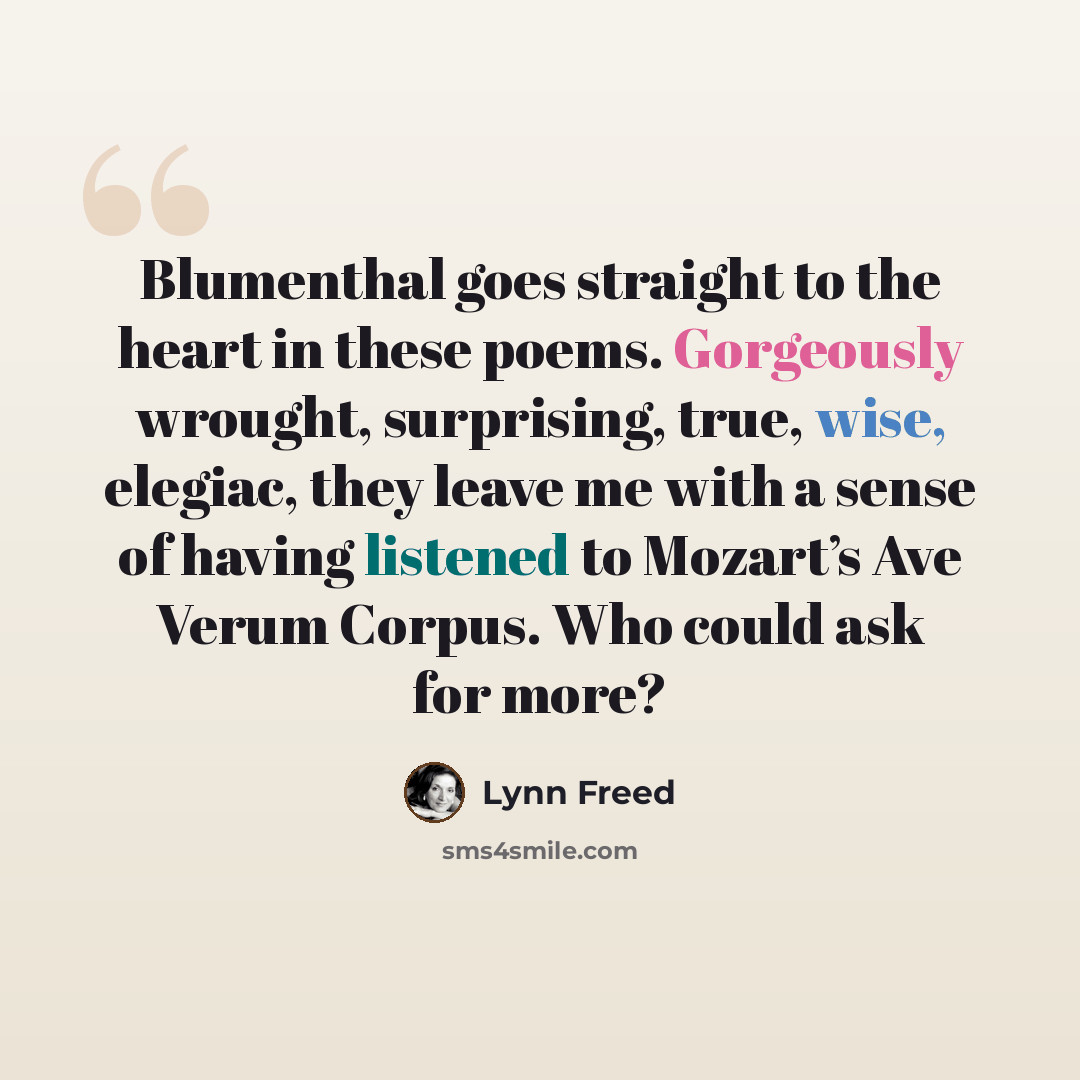 “Blumenthal goes straight to the heart in these poems. Gorgeously wrought, surprising, true, wise, elegiac, they leave me with a sense of having listened to Mozart’s Ave Verum Corpus. Who could ask for more?” quote by Lynn Freed