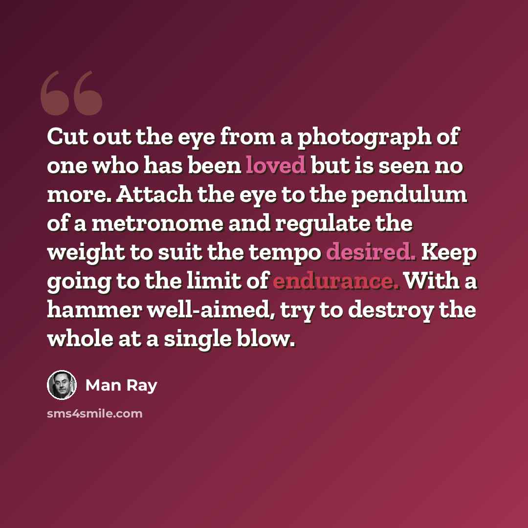 “Cut out the eye from a photograph of one who has been loved but is seen no more. Attach the eye to the pendulum of a metronome and regulate the weight to suit the tempo desired. Keep going to the limit of endurance. With a hammer well-aimed, try to destroy the whole at a single blow.” quote by Man Ray