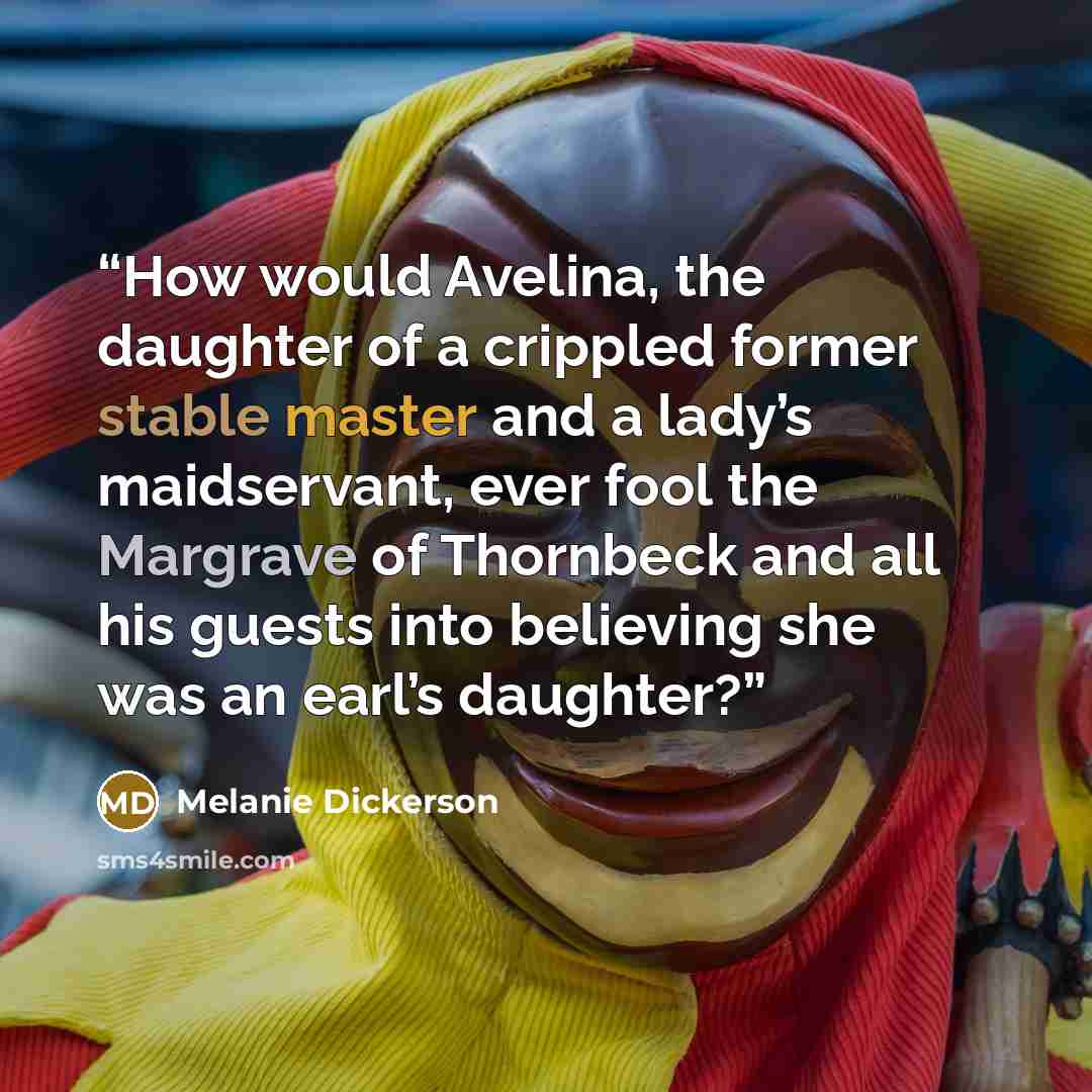 “How would Avelina, the daughter of a crippled former stable master and a lady’s maidservant, ever fool the Margrave of Thornbeck and all his guests into believing she was an earl’s daughter?” quote by Melanie Dickerson