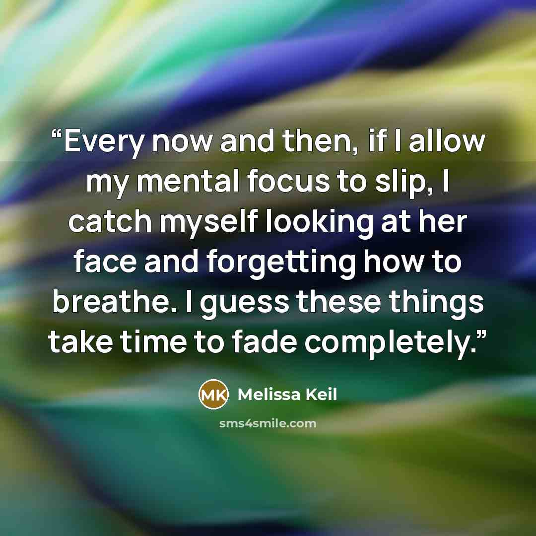 “Every now and then, if I allow my mental focus to slip, I catch myself looking at her face and forgetting how to breathe. I guess these things take time to fade completely.” quote by Melissa Keil