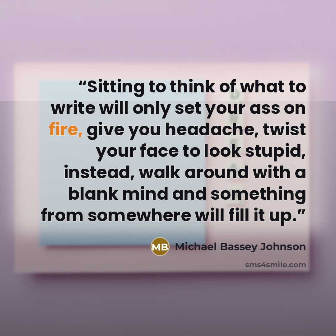 “Sitting to think of what to write will only set your ass on fire, give you headache, twist your face to look stupid, instead, walk around with a blank mind and something from somewhere will fill it up.” quote by Michael Bassey Johnson