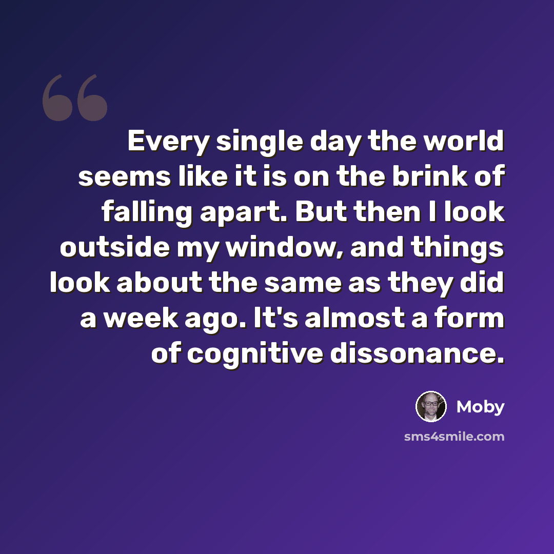 “Every single day the world seems like it is on the brink of falling apart. But then I look outside my window, and things look about the same as they did a week ago. It's almost a form of cognitive dissonance.” quote by Moby