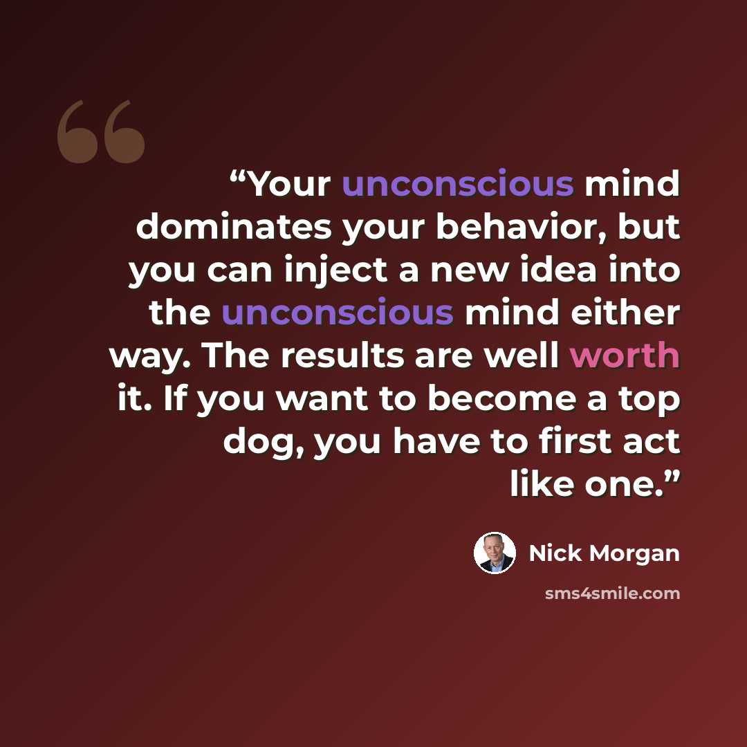 “Your unconscious mind dominates your behavior, but you can inject a new idea into the unconscious mind either way. The results are well worth it. If you want to become a top dog, you have to first act like one.” quote by Nick Morgan