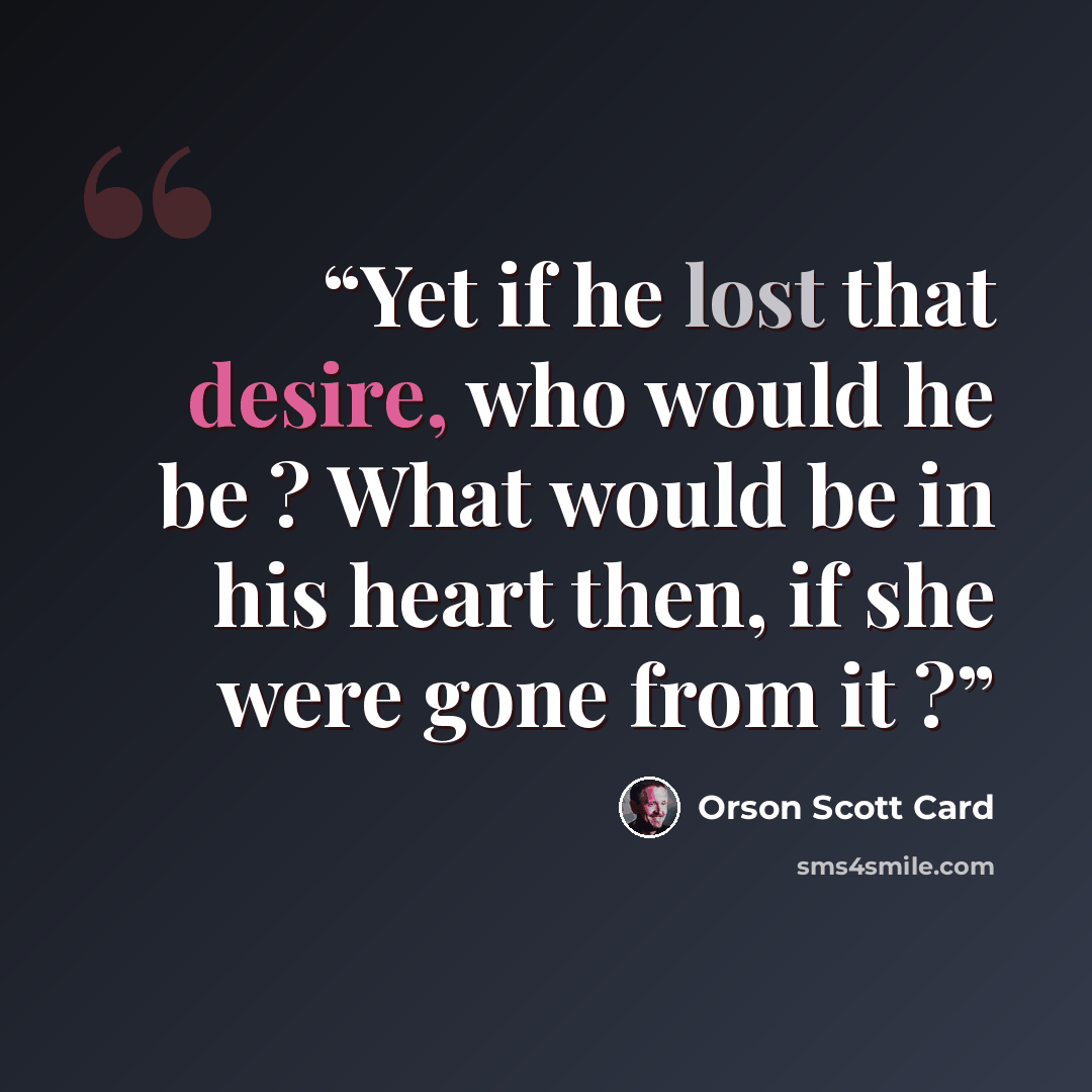 “Yet if he lost that desire, who would he be ? What would be in his heart then, if she were gone from it ?” quote by Orson Scott Card