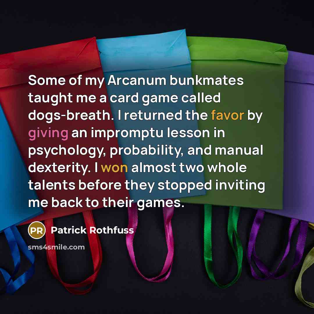 “Some of my Arcanum bunkmates taught me a card game called dogs-breath. I returned the favor by giving an impromptu lesson in psychology, probability, and manual dexterity. I won almost two whole talents before they stopped inviting me back to their games.” quote by Patrick Rothfuss