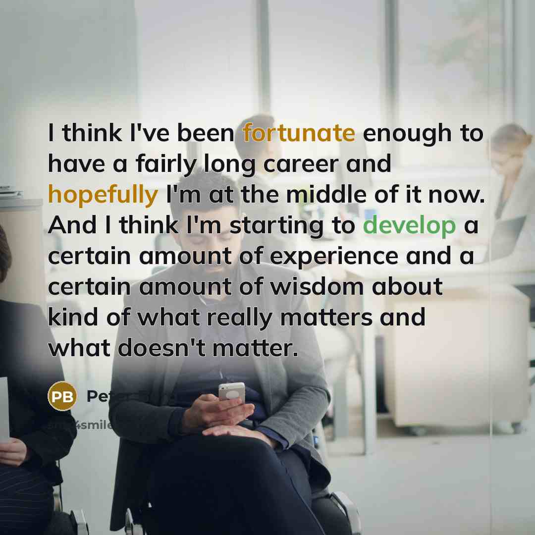 “I think I've been fortunate enough to have a fairly long career and hopefully I'm at the middle of it now. And I think I'm starting to develop a certain amount of experience and a certain amount of wisdom about kind of what really matters and what doesn't matter.” quote by Peter Berg