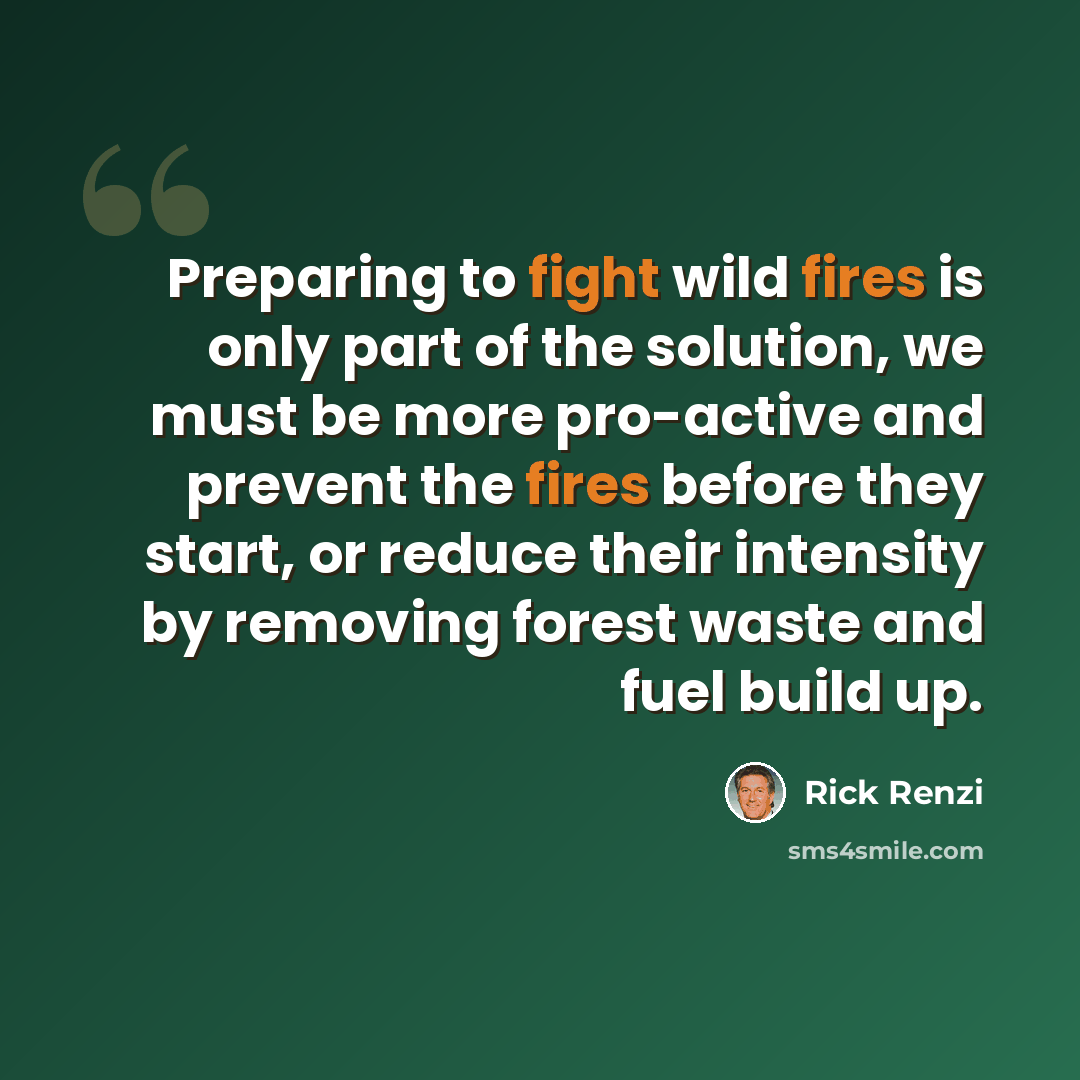 “Preparing to fight wild fires is only part of the solution, we must be more pro-active and prevent the fires before they start, or reduce their intensity by removing forest waste and fuel build up.” quote by Rick Renzi