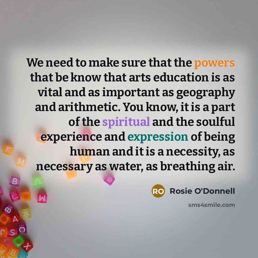 “We need to make sure that the powers that be know that arts education is as vital and as important as geography and arithmetic. You know, it is a part of the spiritual and the soulful experience and expression of being human and it is a necessity, as necessary as water, as breathing air.” quote by Rosie O'Donnell