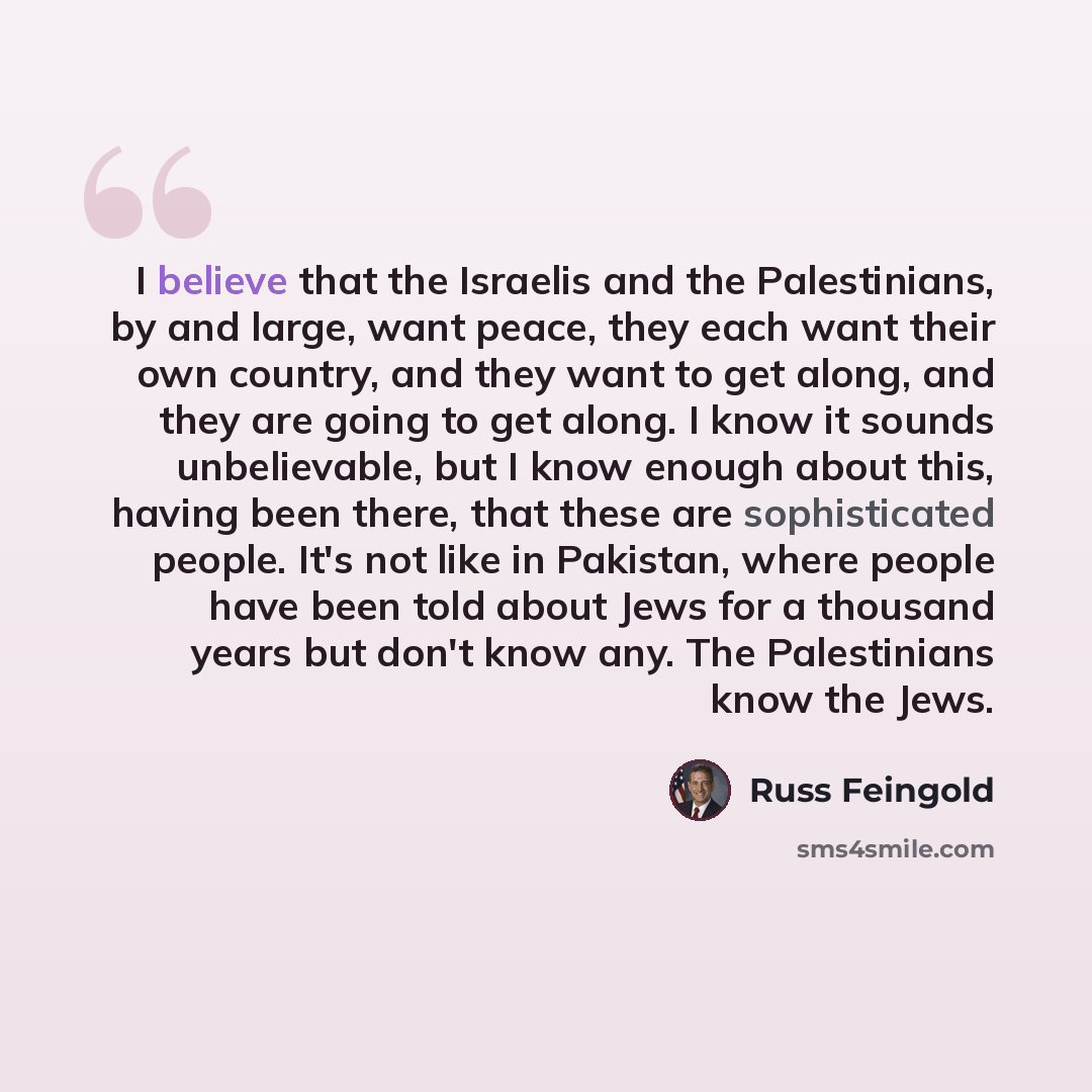 “I believe that the Israelis and the Palestinians, by and large, want peace, they each want their own country, and they want to get along, and they are going to get along. I know it sounds unbelievable, but I know enough about this, having been there, that these are sophisticated people. It's not…” quote by Russ Feingold