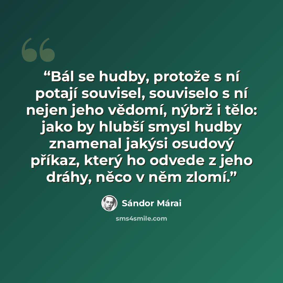 “Bál se hudby, protože s ní potají souvisel, souviselo s ní nejen jeho vědomí, nýbrž i tělo: jako by hlubší smysl hudby znamenal jakýsi osudový příkaz, který ho odvede z jeho dráhy, něco v něm zlomí.” quote by Sándor Márai