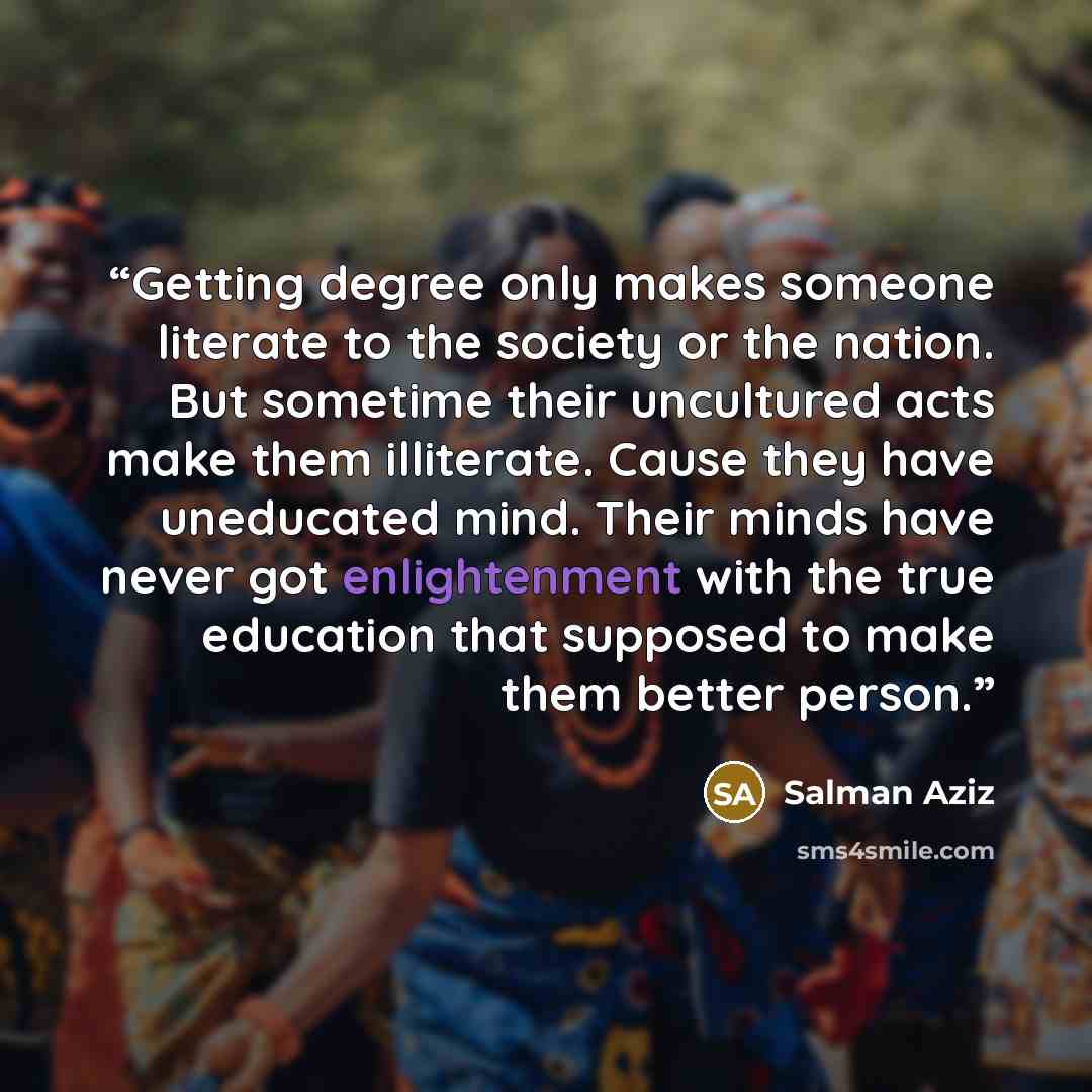 “Getting degree only makes someone literate to the society or the nation. But sometime their uncultured acts make them illiterate. Cause they have uneducated mind. Their minds have never got enlightenment with the true education that supposed to make them better person.” quote by Salman Aziz