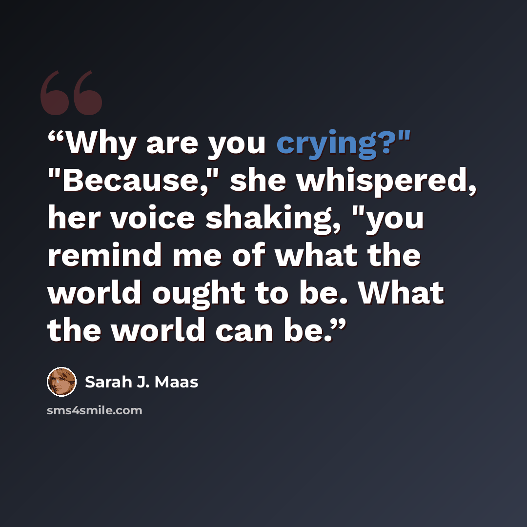 “Why are you crying?" "Because," she whispered, her voice shaking, "you remind me of what the world ought to be. What the world can be.” quote by Sarah J. Maas