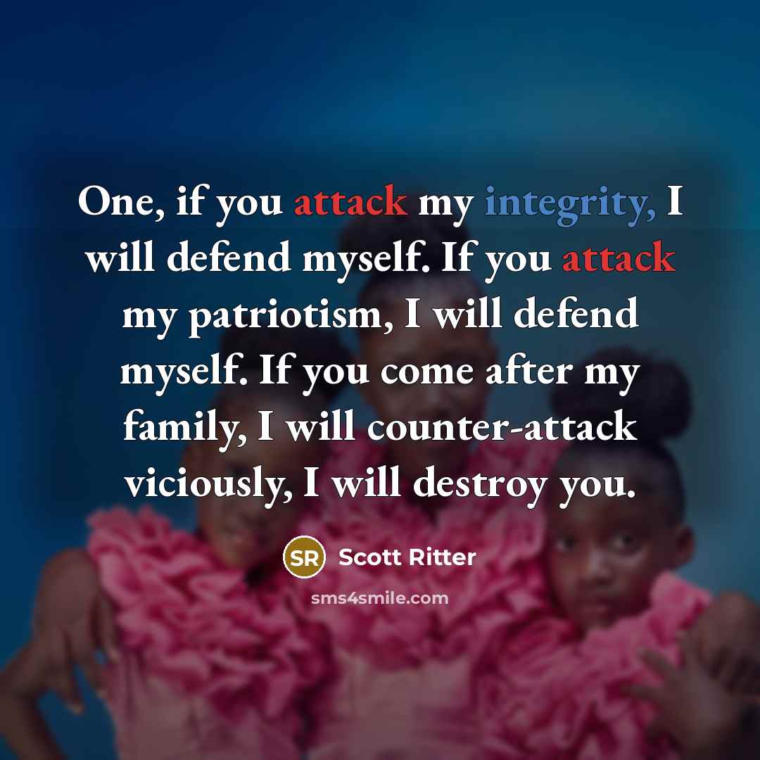 “One, if you attack my integrity, I will defend myself. If you attack my patriotism, I will defend myself. If you come after my family, I will counter-attack viciously, I will destroy you.” quote by Scott Ritter