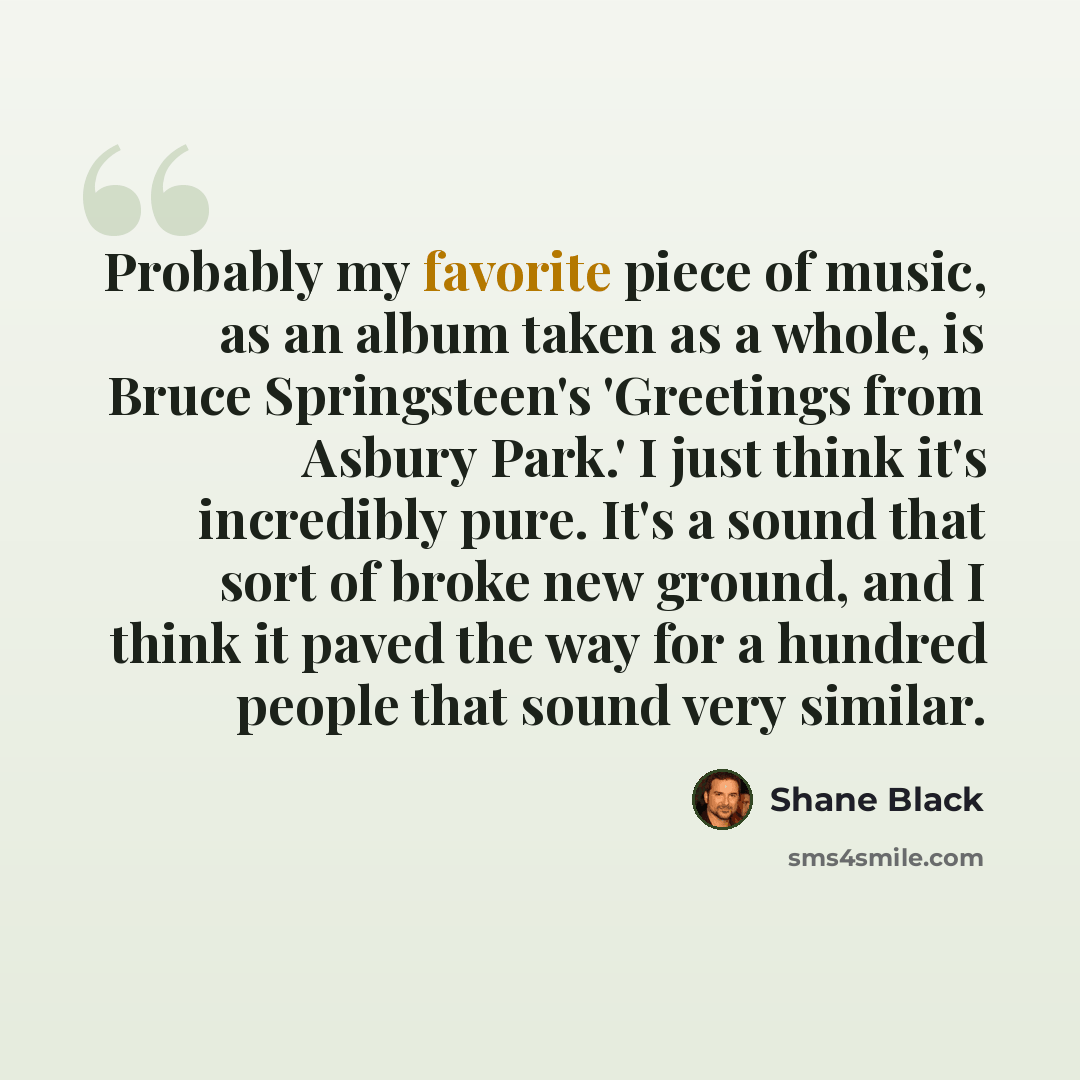 “Probably my favorite piece of music, as an album taken as a whole, is Bruce Springsteen's 'Greetings from Asbury Park.' I just think it's incredibly pure. It's a sound that sort of broke new ground, and I think it paved the way for a hundred people that sound very similar.” quote by Shane Black