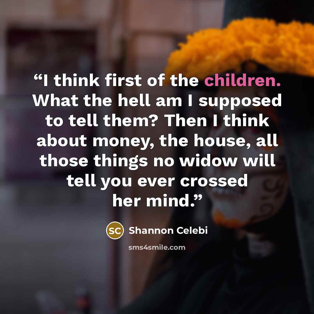 “I think first of the children. What the hell am I supposed to tell them? Then I think about money, the house, all those things no widow will tell you ever crossed her mind.” quote by Shannon Celebi