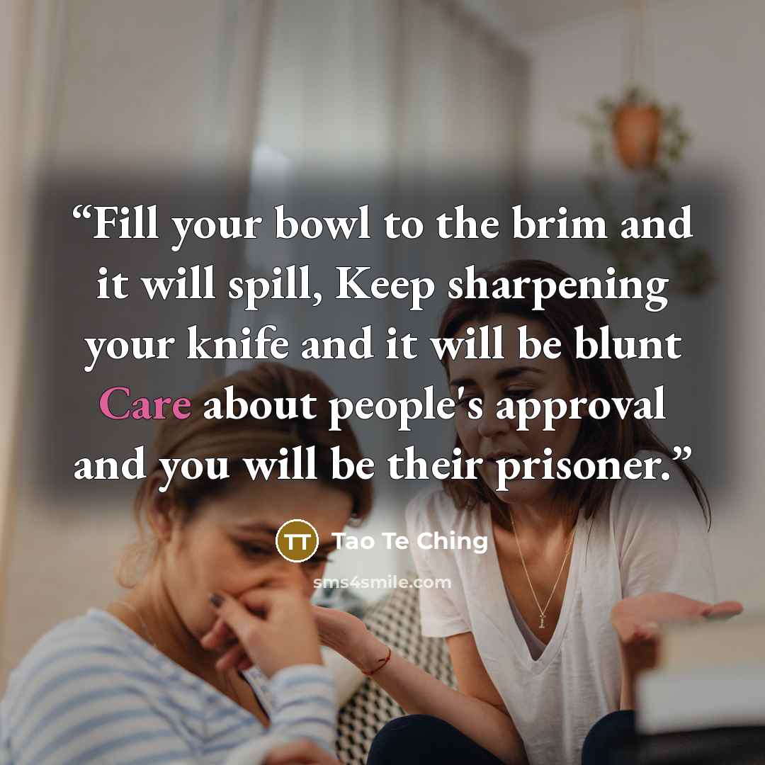 “Fill your bowl to the brim and it will spill, Keep sharpening your knife and it will be blunt Care about people's approval and you will be their prisoner.” quote by Tao Te Ching