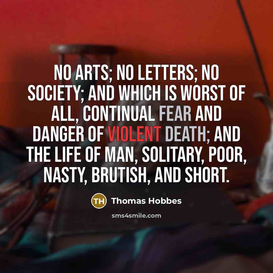 “No arts; no letters; no society; and which is worst of all, continual fear and danger of violent death; and the life of man, solitary, poor, nasty, brutish, and short.” quote by Thomas Hobbes