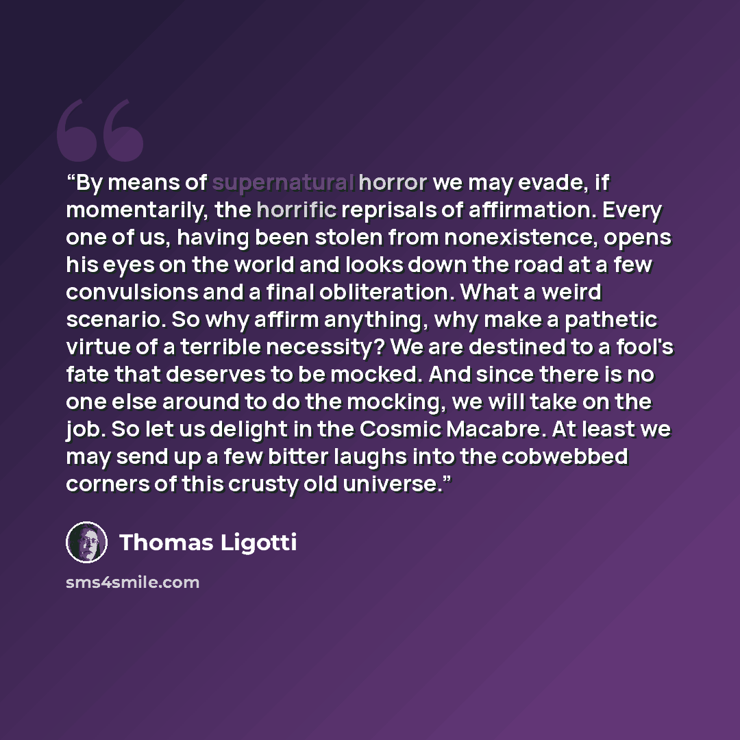 “By means of supernatural horror we may evade, if momentarily, the horrific reprisals of affirmation. Every one of us, having been stolen from nonexistence, opens his eyes on the world and looks down the road at a few convulsions and a final obliteration. What a weird scenario. So why affirm…” quote by Thomas Ligotti