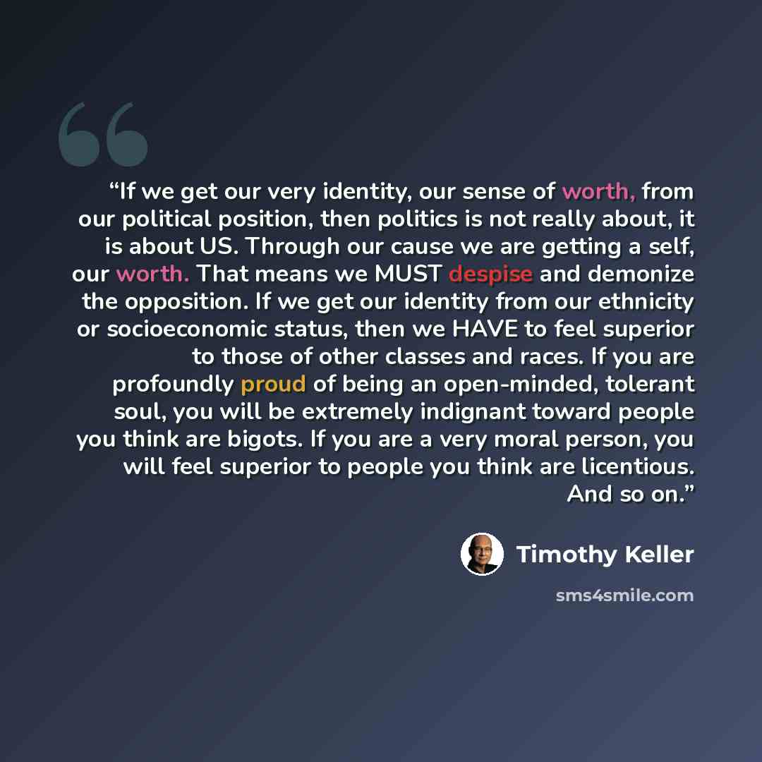 “If we get our very identity, our sense of worth, from our political position, then politics is not really about, it is about US. Through our cause we are getting a self, our worth. That means we MUST despise and demonize the opposition. If we get our identity from our ethnicity or socioeconomic…” quote by Timothy Keller