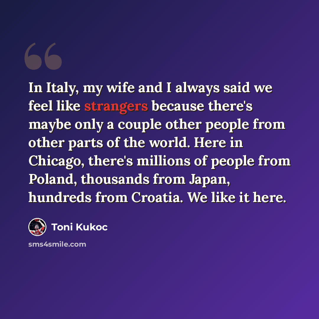 “In Italy, my wife and I always said we feel like strangers because there's maybe only a couple other people from other parts of the world. Here in Chicago, there's millions of people from Poland, thousands from Japan, hundreds from Croatia. We like it here.” quote by Toni Kukoc