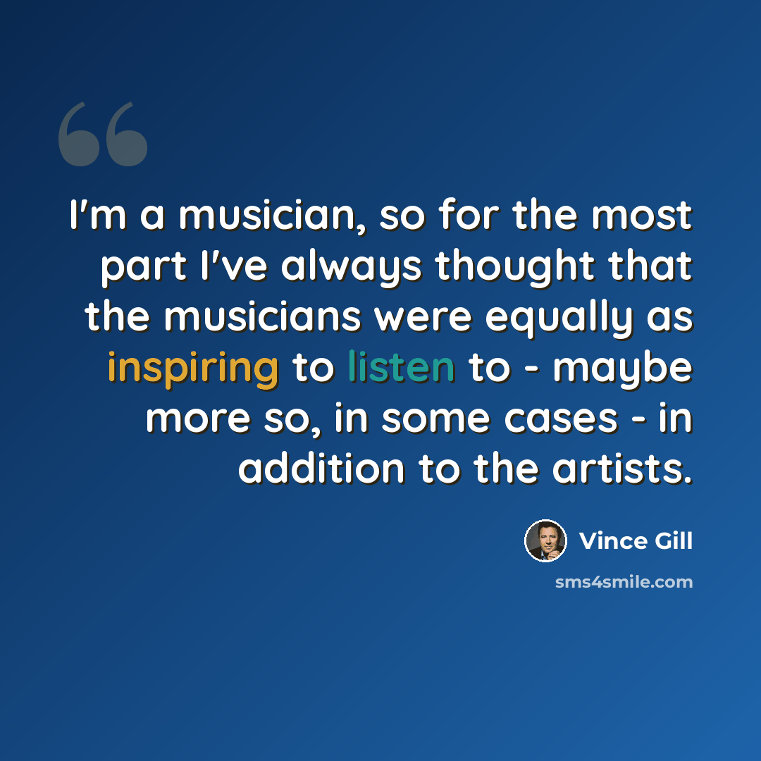 “I'm a musician, so for the most part I've always thought that the musicians were equally as inspiring to listen to - maybe more so, in some cases - in addition to the artists.” quote by Vince Gill