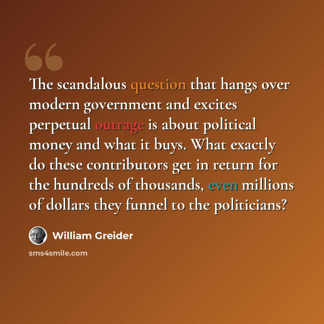 “The scandalous question that hangs over modern government and excites perpetual outrage is about political money and what it buys. What exactly do these contributors get in return for the hundreds of thousands, even millions of dollars they funnel to the politicians?” quote by William Greider