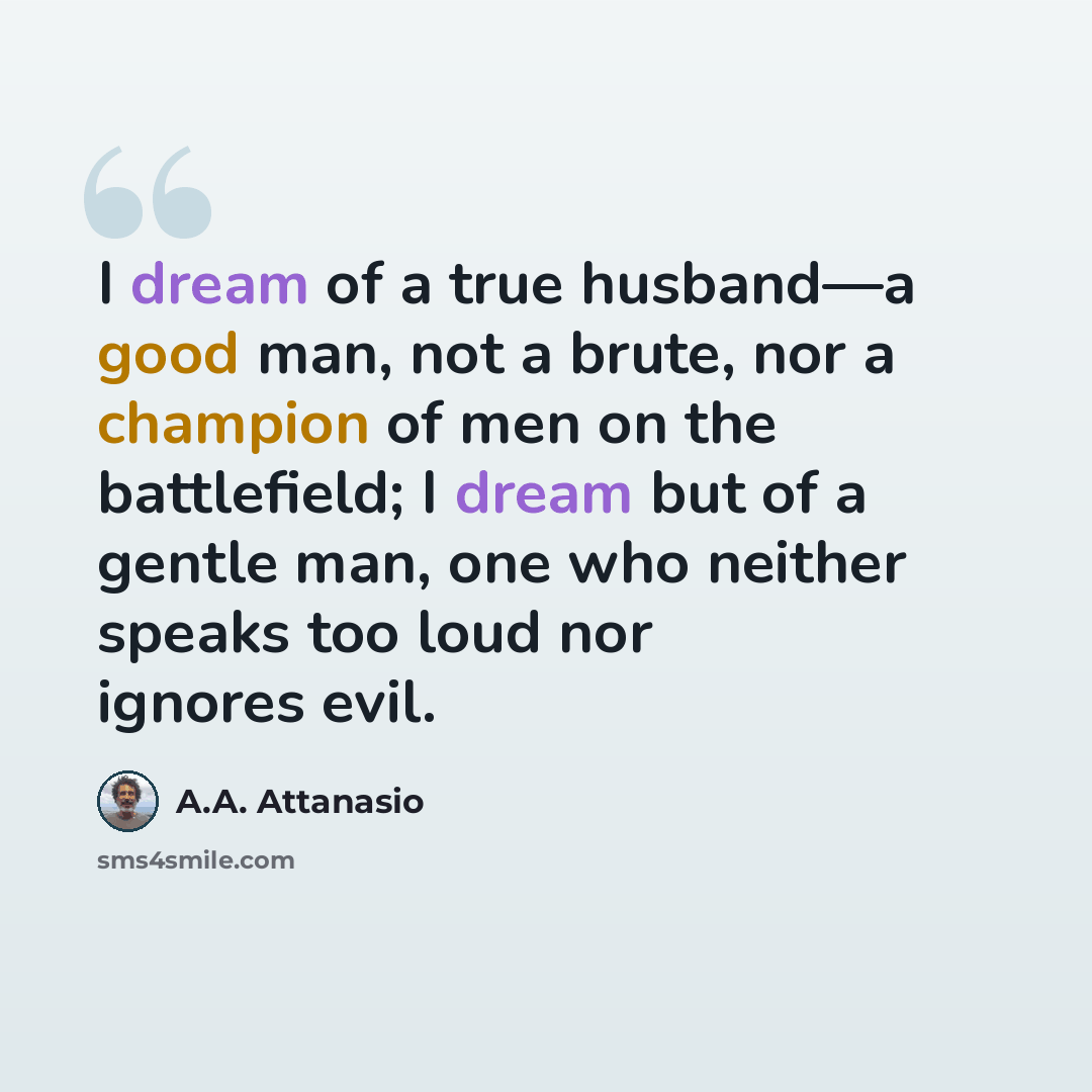 “I dream of a true husband—a good man, not a brute, nor a champion of men on the battlefield; I dream but of a gentle man, one who neither speaks too loud nor ignores evil.” quote by A.A. Attanasio