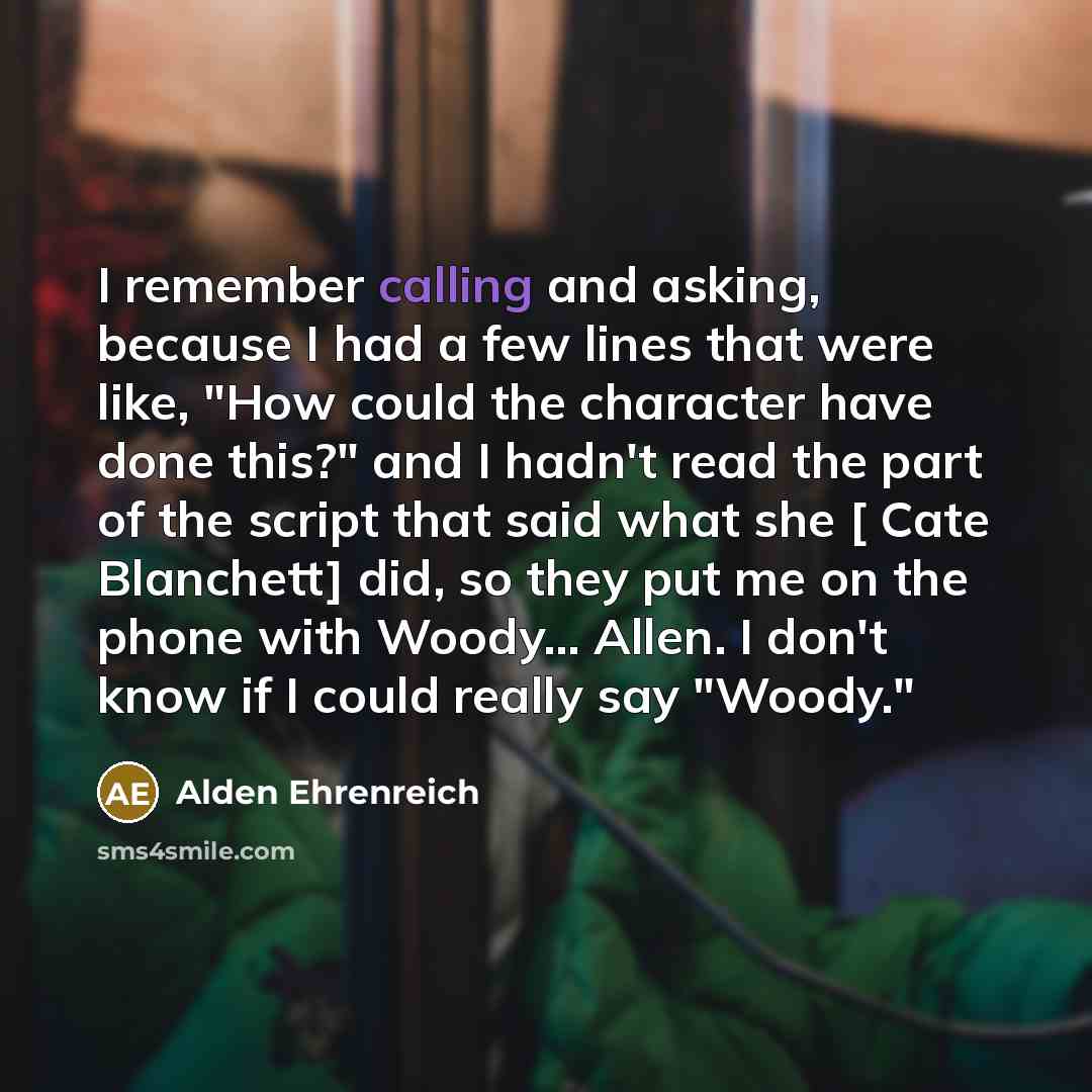 “I remember calling and asking, because I had a few lines that were like, "How could the character have done this?" and I hadn't read the part of the script that said what she [ Cate Blanchett] did, so they put me on the phone with Woody... Allen. I don't know if I could really say "Woody."” quote by Alden Ehrenreich