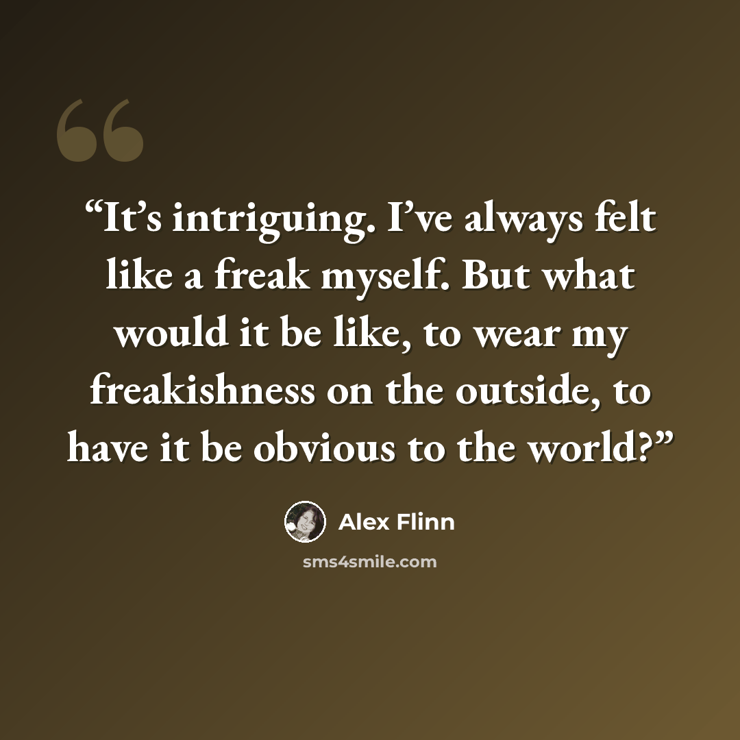 “It’s intriguing. I’ve always felt like a freak myself. But what would it be like, to wear my freakishness on the outside, to have it be obvious to the world?” quote by Alex Flinn