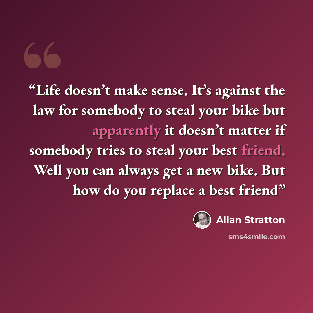“Life doesn’t make sense. It’s against the law for somebody to steal your bike but apparently it doesn’t matter if somebody tries to steal your best friend. Well you can always get a new bike. But how do you replace a best friend” quote by Allan Stratton