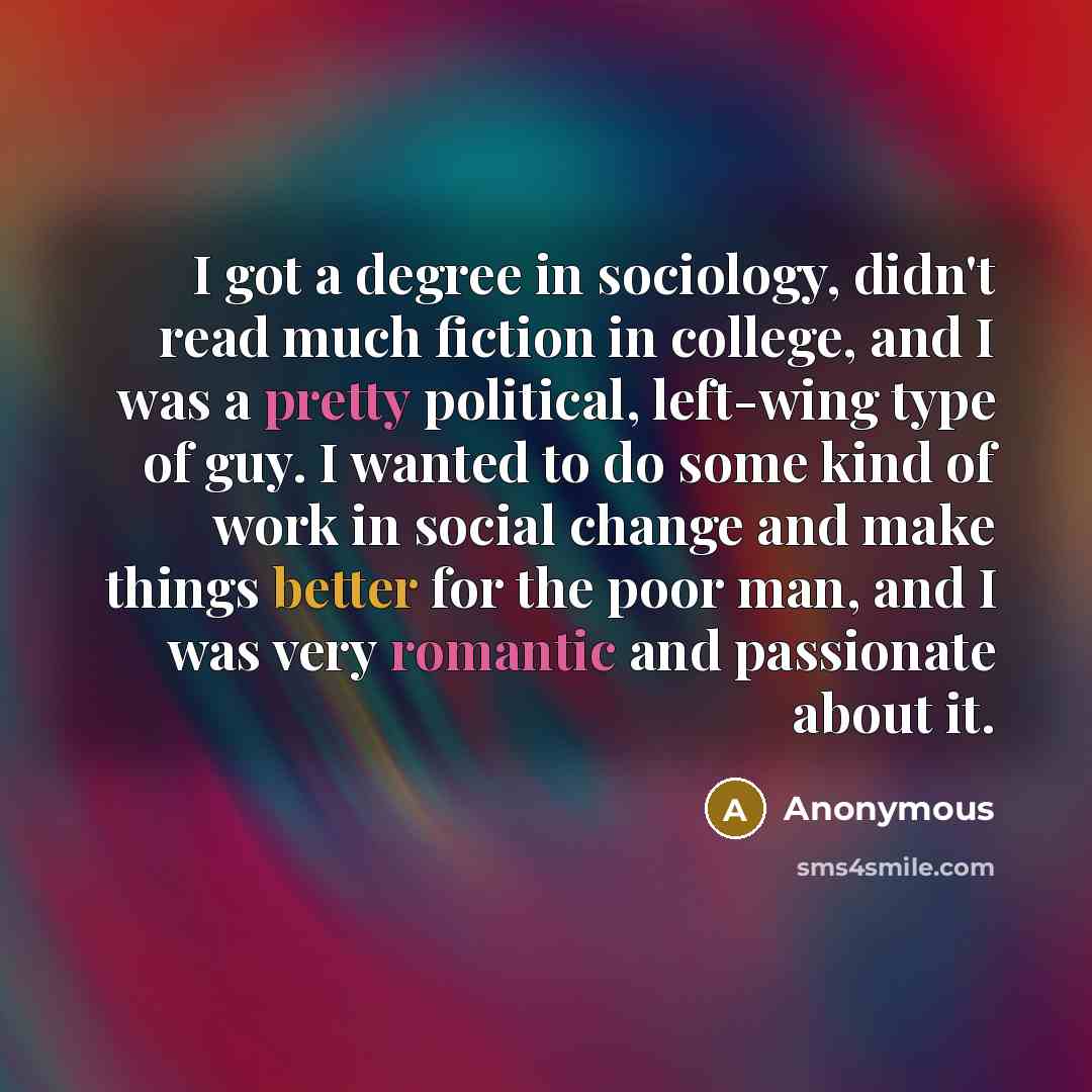 “I got a degree in sociology, didn't read much fiction in college, and I was a pretty political, left-wing type of guy. I wanted to do some kind of work in social change and make things better for the poor man, and I was very romantic and passionate about it.” quote by Anonymous