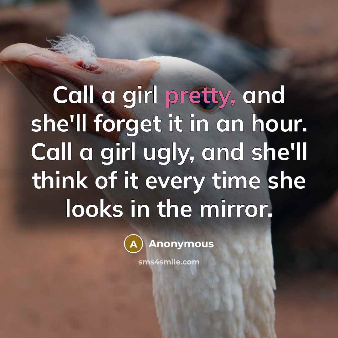 “Call a girl pretty, and she'll forget it in an hour. Call a girl ugly, and she'll think of it every time she looks in the mirror.” quote by Anonymous