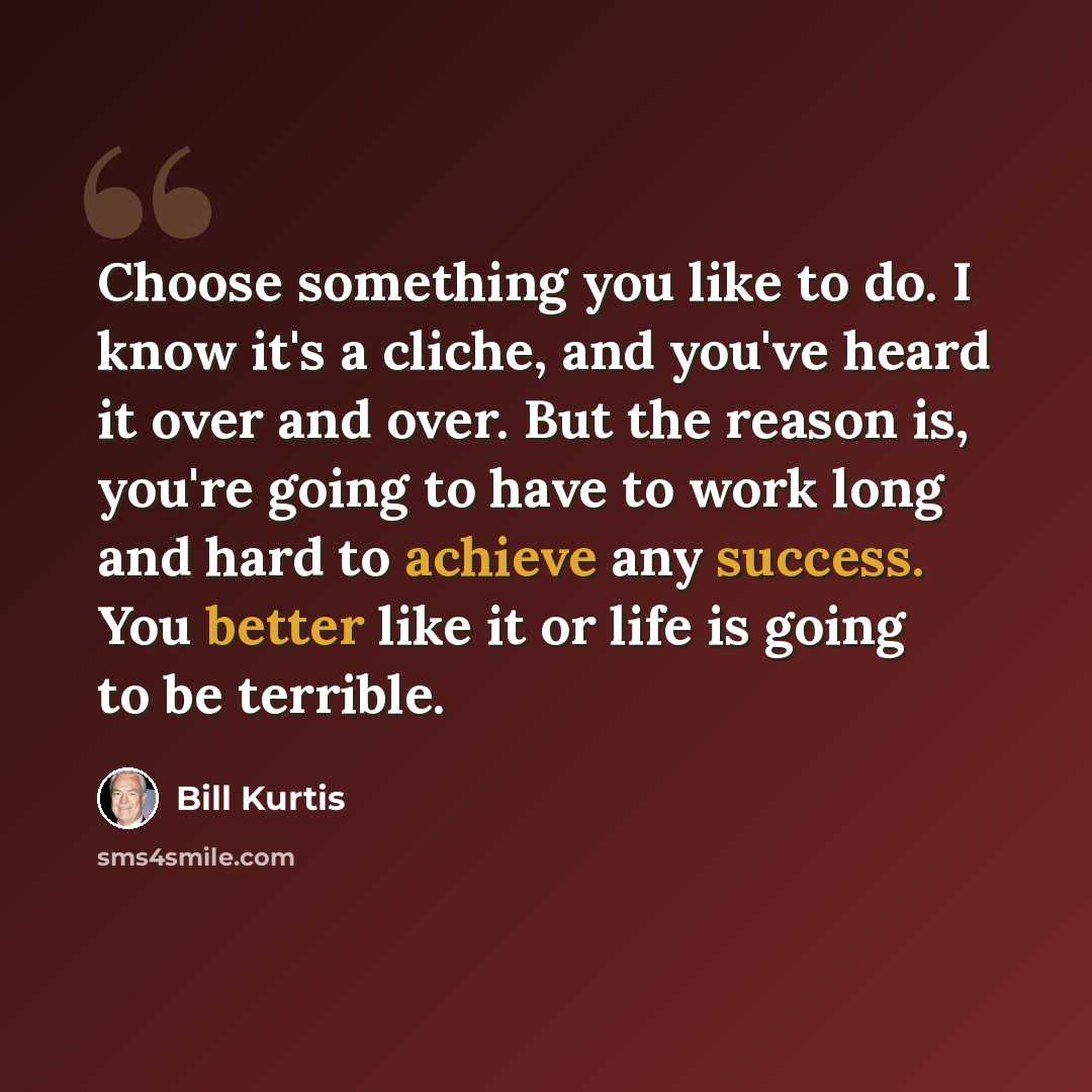 “Choose something you like to do. I know it's a cliche, and you've heard it over and over. But the reason is, you're going to have to work long and hard to achieve any success. You better like it or life is going to be terrible.” quote by Bill Kurtis