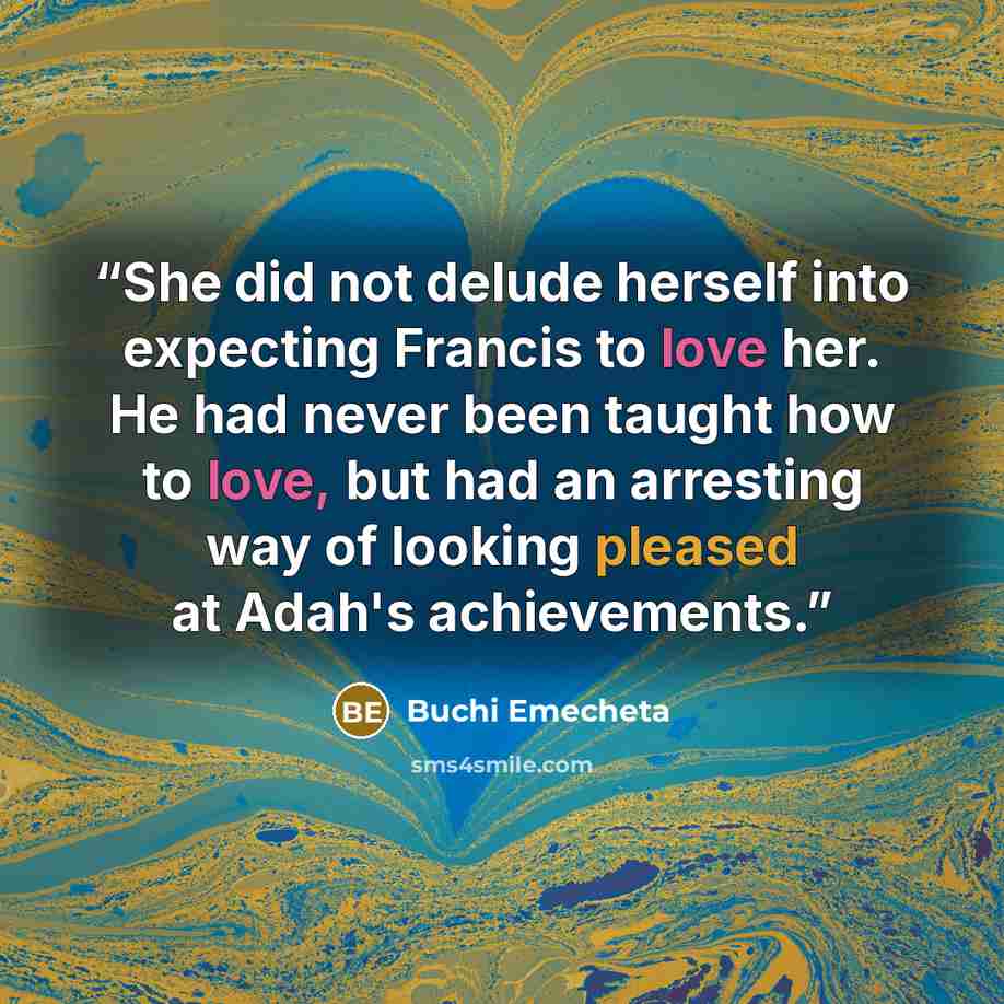 “She did not delude herself into expecting Francis to love her. He had never been taught how to love, but had an arresting way of looking pleased at Adah's achievements.” quote by Buchi Emecheta